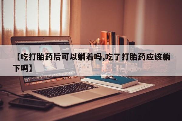 流产药联系方式【吃打胎药后可以躺着吗,吃了打胎药应该躺下吗】