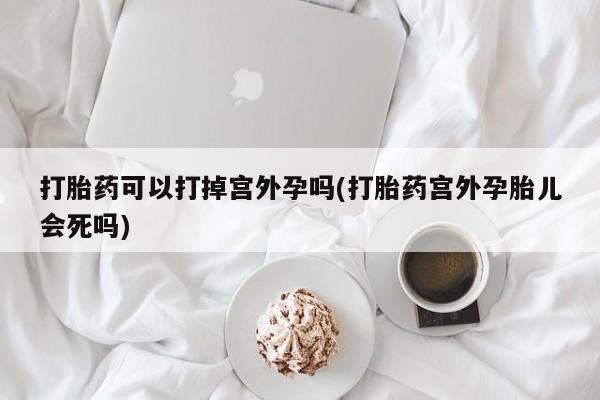 流产药联系方式打胎药可以打掉宫外孕吗(打胎药宫外孕胎儿会死吗)