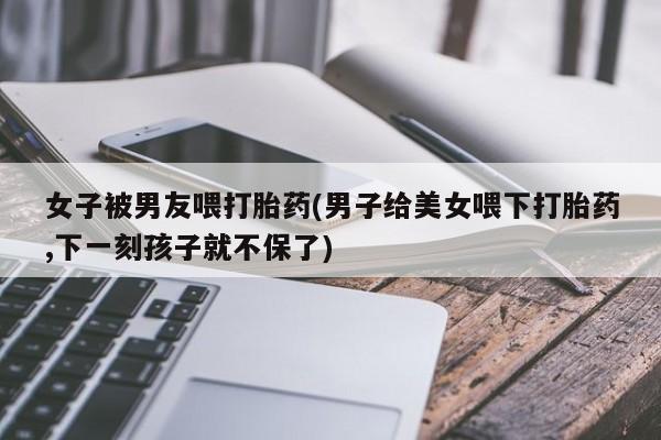 流产药联系方式女子被男友喂打胎药(男子给美女喂下打胎药,下一刻孩子就不保了)