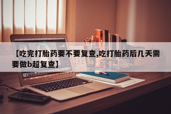 流产药联系方式【吃完打胎药要不要复查,吃打胎药后几天需要做b超复查】