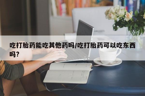 流产药联系方式吃打胎药能吃其他药吗/吃打胎药可以吃东西吗?