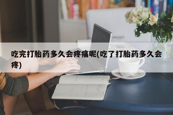 流产药联系方式吃完打胎药多久会疼痛呢(吃了打胎药多久会疼)
