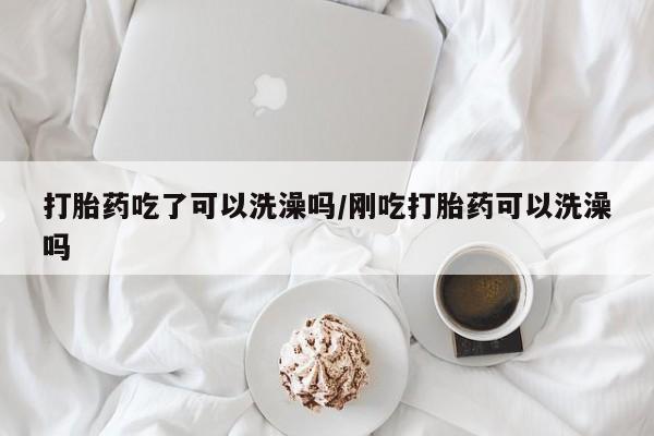 流产药联系方式打胎药吃了可以洗澡吗/刚吃打胎药可以洗澡吗