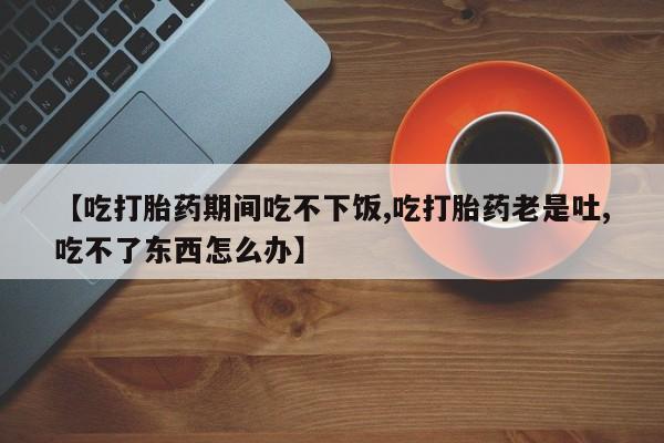 流产药联系方式【吃打胎药期间吃不下饭,吃打胎药老是吐,吃不了东西怎么办】