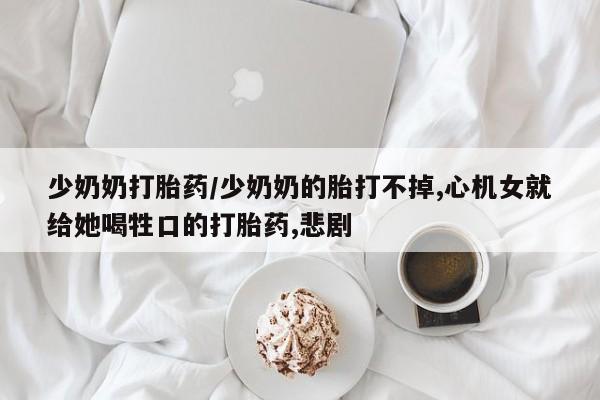 流产药联系方式少奶奶打胎药/少奶奶的胎打不掉,心机女就给她喝牲口的打胎药,悲剧
