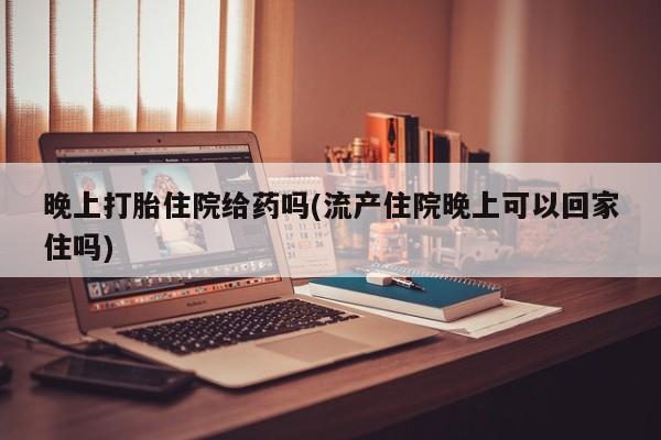流产药联系方式晚上打胎住院给药吗(流产住院晚上可以回家住吗)