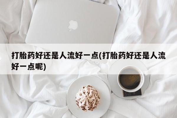 流产药联系方式打胎药好还是人流好一点(打胎药好还是人流好一点呢)