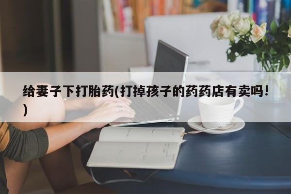 流产药联系方式给妻子下打胎药(打掉孩子的药药店有卖吗!)
