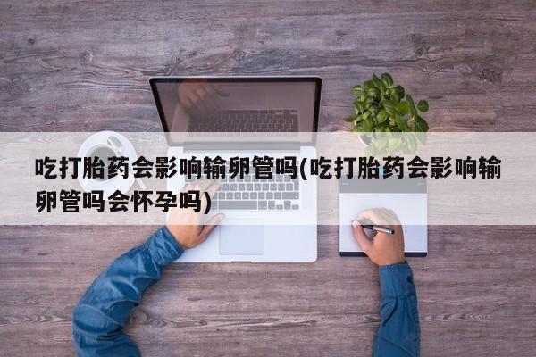 流产药联系方式吃打胎药会影响输卵管吗(吃打胎药会影响输卵管吗会怀孕吗)