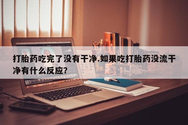 流产药联系方式打胎药吃完了没有干净.如果吃打胎药没流干净有什么反应？