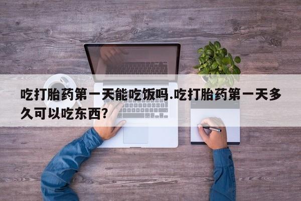 流产药联系方式吃打胎药第一天能吃饭吗.吃打胎药第一天多久可以吃东西？