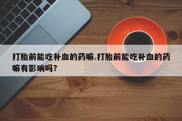 流产药联系方式打胎前能吃补血的药嘛.打胎前能吃补血的药嘛有影响吗？