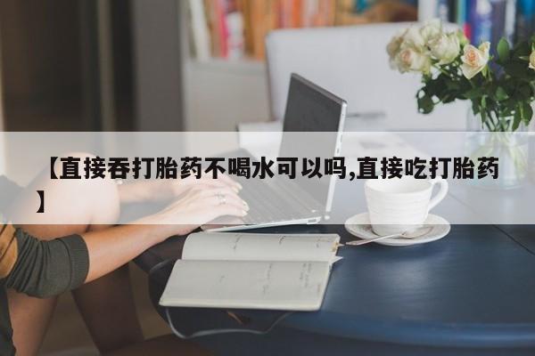 流产药联系方式【直接吞打胎药不喝水可以吗,直接吃打胎药】