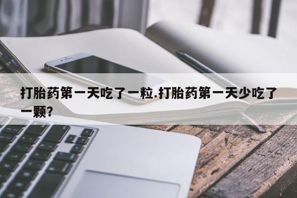 流产药联系方式打胎药第一天吃了一粒.打胎药第一天少吃了一颗？