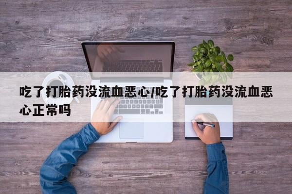 流产药联系方式吃了打胎药没流血恶心/吃了打胎药没流血恶心正常吗