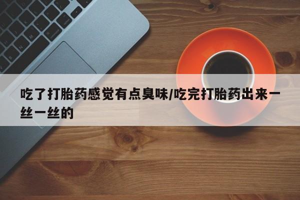 流产药联系方式吃了打胎药感觉有点臭味/吃完打胎药出来一丝一丝的
