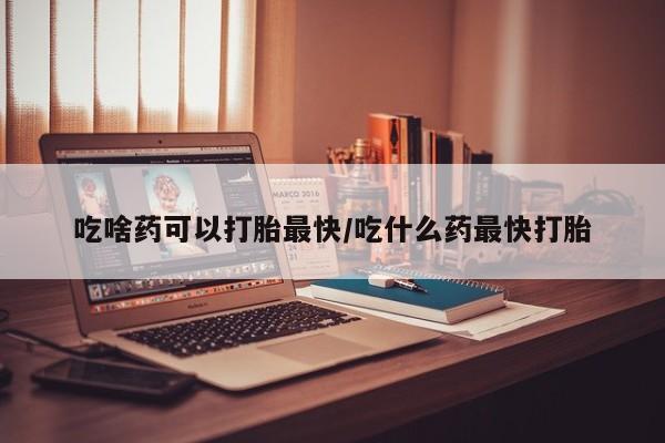 流产药联系方式吃啥药可以打胎最快/吃什么药最快打胎