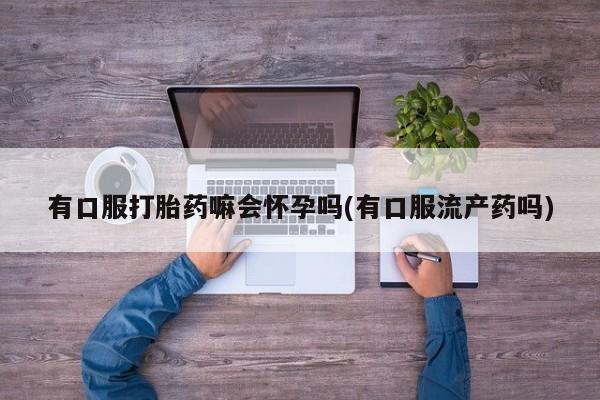 流产药联系方式有口服打胎药嘛会怀孕吗(有口服流产药吗)