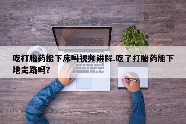 流产药联系方式吃打胎药能下床吗视频讲解.吃了打胎药能下地走路吗？