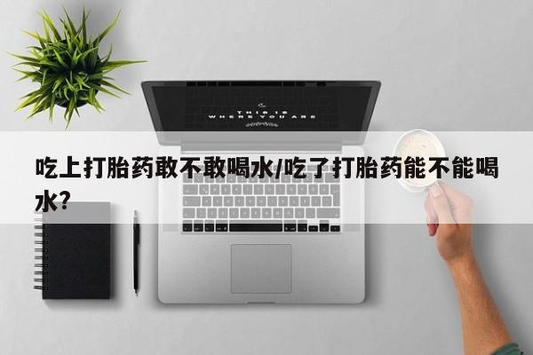 流产药联系方式吃上打胎药敢不敢喝水/吃了打胎药能不能喝水?