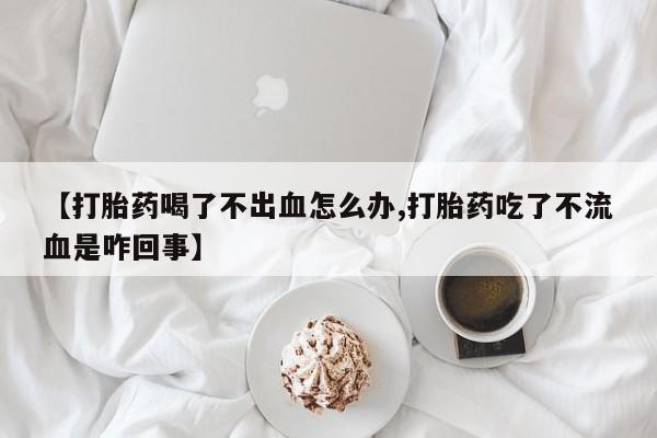 流产药联系方式【打胎药喝了不出血怎么办,打胎药吃了不流血是咋回事】