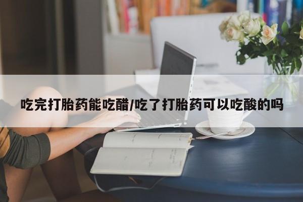 流产药联系方式吃完打胎药能吃醋/吃了打胎药可以吃酸的吗