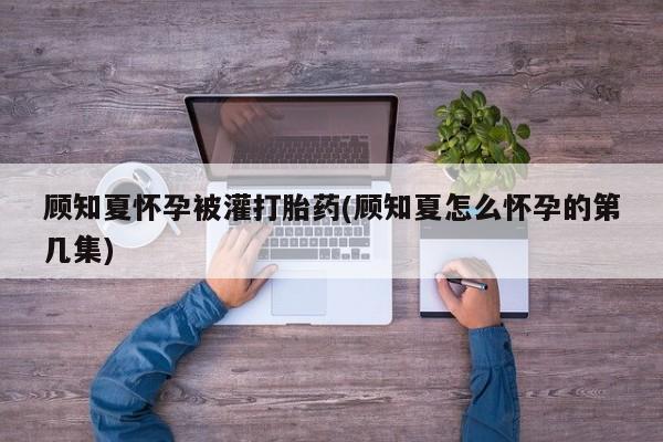 流产药联系方式顾知夏怀孕被灌打胎药(顾知夏怎么怀孕的第几集)