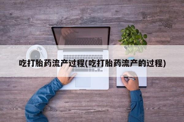 流产药联系方式吃打胎药流产过程(吃打胎药流产的过程)
