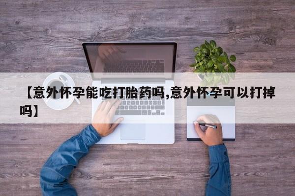 流产药联系方式【意外怀孕能吃打胎药吗,意外怀孕可以打掉吗】