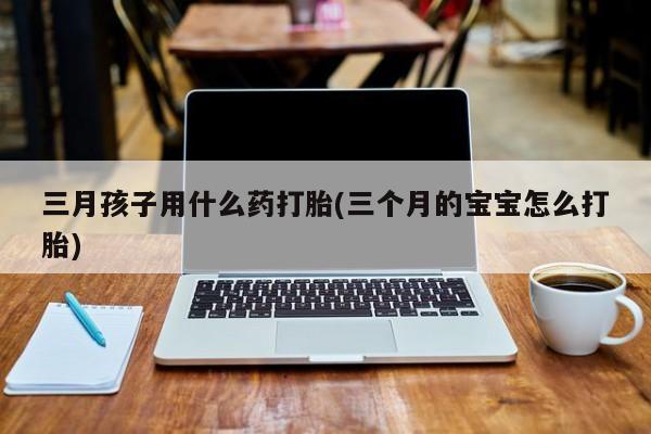 流产药联系方式三月孩子用什么药打胎(三个月的宝宝怎么打胎)