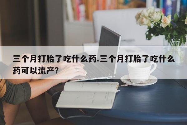 流产药联系方式三个月打胎了吃什么药.三个月打胎了吃什么药可以流产？