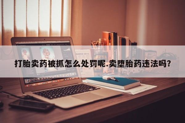 流产药联系方式打胎卖药被抓怎么处罚呢.卖堕胎药违法吗？