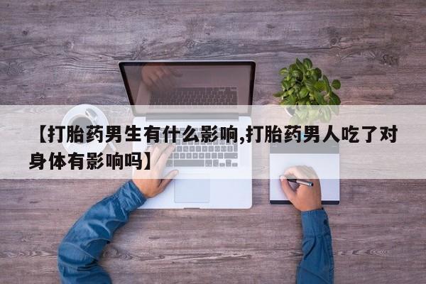 流产药联系方式【打胎药男生有什么影响,打胎药男人吃了对身体有影响吗】