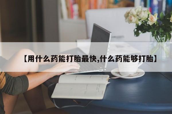 流产药联系方式【用什么药能打胎最快,什么药能够打胎】