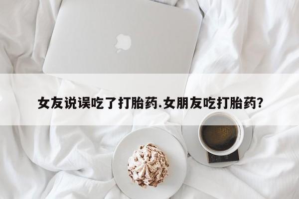 流产药联系方式女友说误吃了打胎药.女朋友吃打胎药？