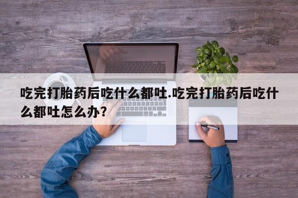 流产药联系方式吃完打胎药后吃什么都吐.吃完打胎药后吃什么都吐怎么办？