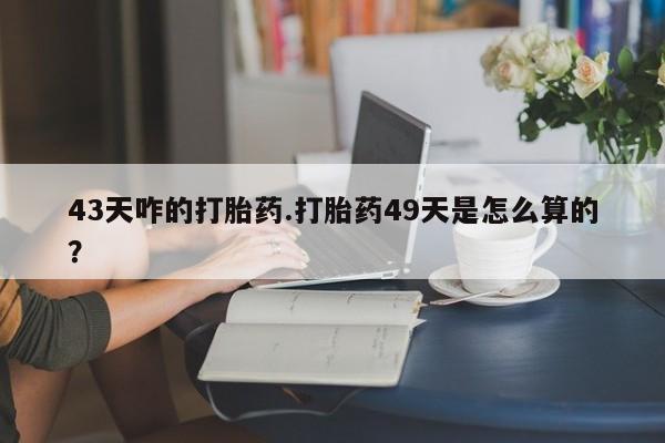 流产药联系方式43天咋的打胎药.打胎药49天是怎么算的？
