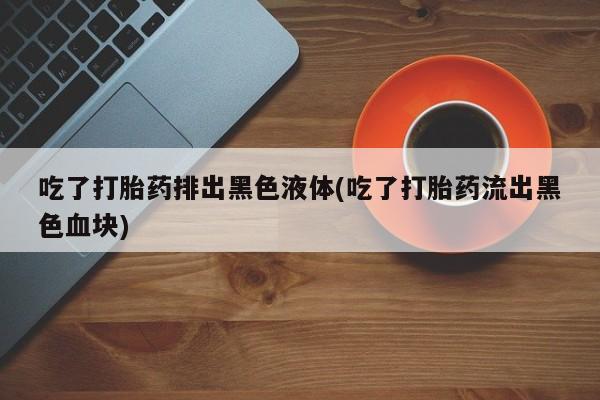 流产药联系方式吃了打胎药排出黑色液体(吃了打胎药流出黑色血块)