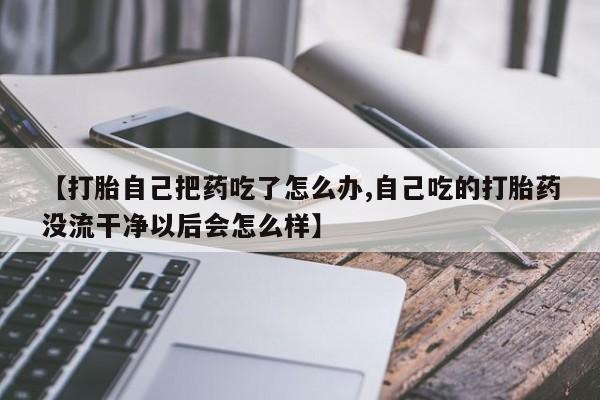 流产药联系方式【打胎自己把药吃了怎么办,自己吃的打胎药没流干净以后会怎么样】