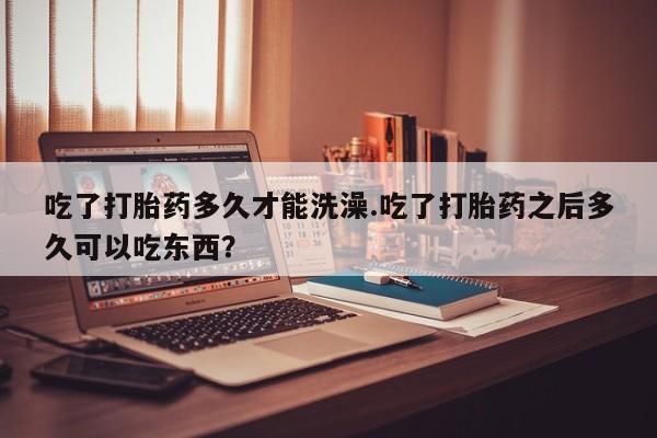流产药联系方式吃了打胎药多久才能洗澡.吃了打胎药之后多久可以吃东西？