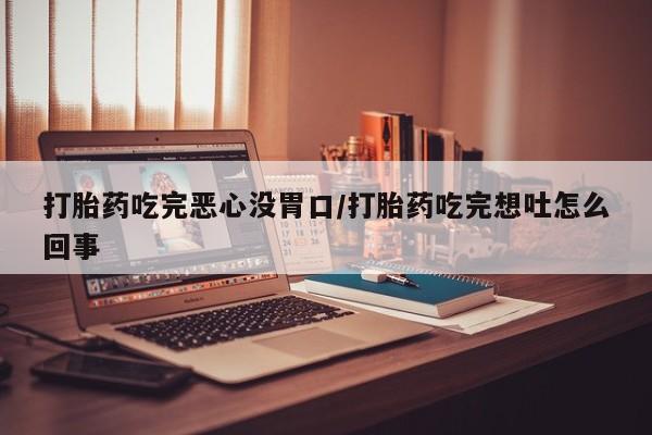 流产药联系方式打胎药吃完恶心没胃口/打胎药吃完想吐怎么回事