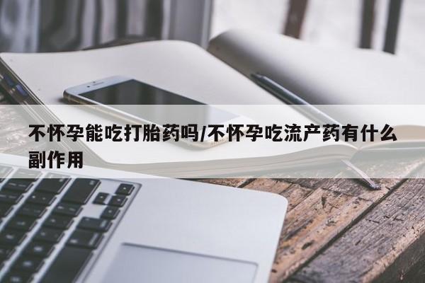 流产药联系方式不怀孕能吃打胎药吗/不怀孕吃流产药有什么副作用