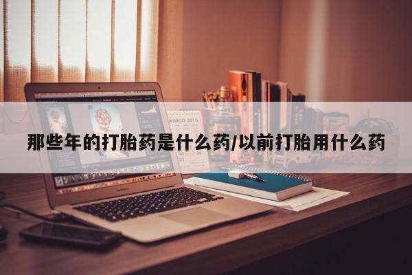 流产药联系方式那些年的打胎药是什么药/以前打胎用什么药