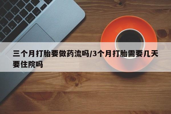 流产药联系方式三个月打胎要做药流吗/3个月打胎需要几天要住院吗