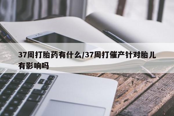 流产药联系方式37周打胎药有什么/37周打催产针对胎儿有影响吗
