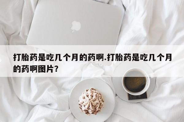 流产药联系方式打胎药是吃几个月的药啊.打胎药是吃几个月的药啊图片？