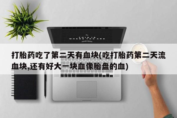 流产药联系方式打胎药吃了第二天有血块(吃打胎药第二天流血块,还有好大一块血像胎盘的血)