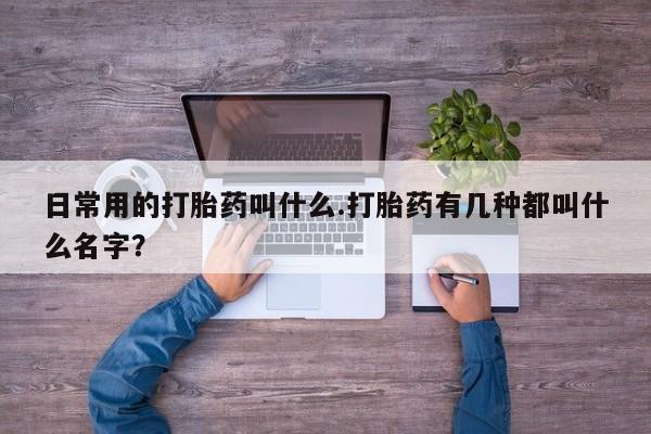 流产药联系方式日常用的打胎药叫什么.打胎药有几种都叫什么名字？