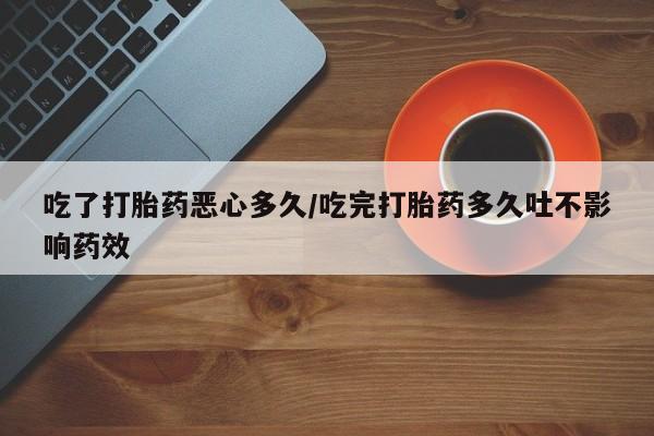 流产药联系方式吃了打胎药恶心多久/吃完打胎药多久吐不影响药效