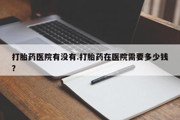 流产药联系方式打胎药医院有没有.打胎药在医院需要多少钱？